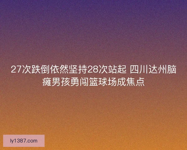 27次跌倒依然坚持28次站起 四川达州脑瘫男孩勇闯篮球场成焦点
