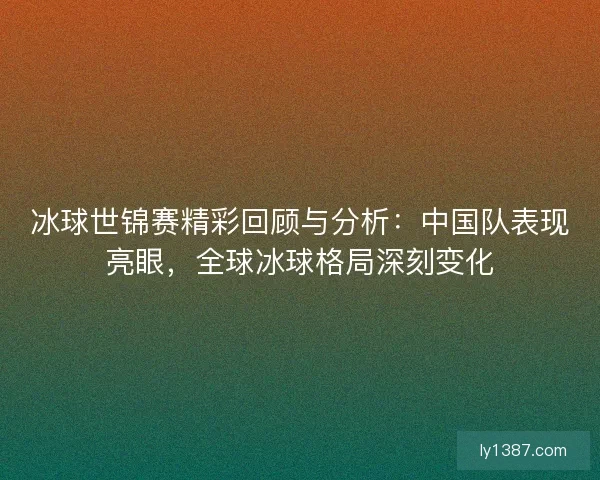 冰球世锦赛精彩回顾与分析：中国队表现亮眼，全球冰球格局深刻变化