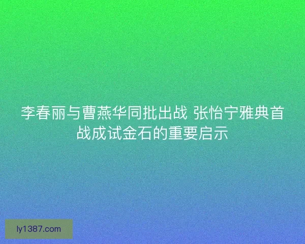 李春丽与曹燕华同批出战 张怡宁雅典首战成试金石的重要启示