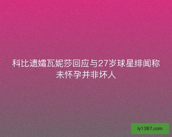 科比遗孀瓦妮莎回应与27岁球星绯闻称未怀孕并非坏人