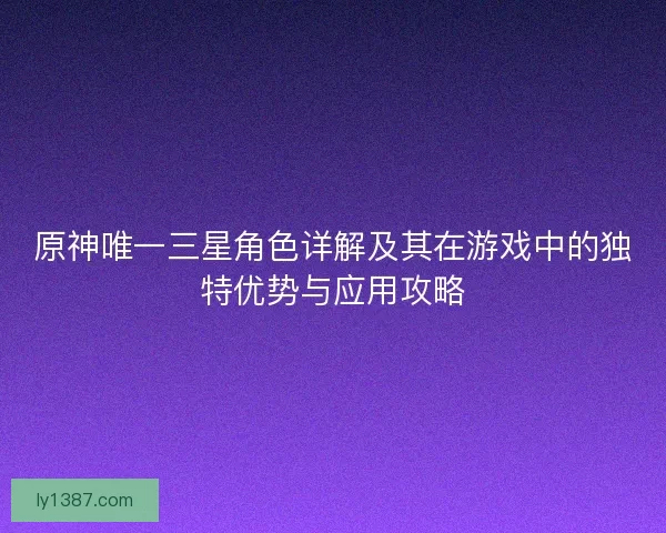 原神唯一三星角色详解及其在游戏中的独特优势与应用攻略
