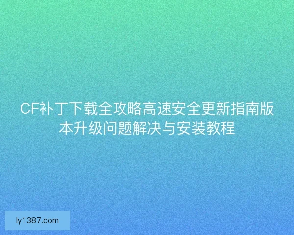 CF补丁下载全攻略高速安全更新指南版本升级问题解决与安装教程