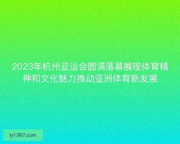 2023年杭州亚运会圆满落幕展现体育精神和文化魅力推动亚洲体育新发展