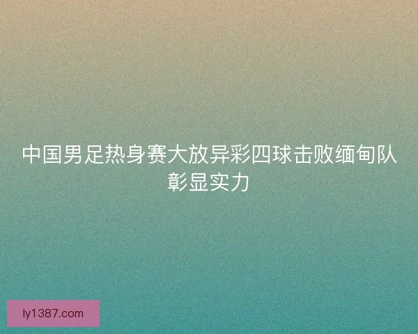 中国男足热身赛大放异彩四球击败缅甸队彰显实力