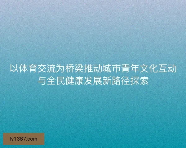 以体育交流为桥梁推动城市青年文化互动与全民健康发展新路径探索 以体育交流为桥梁推动城市青年文化互动与全民健康发展新路径探索