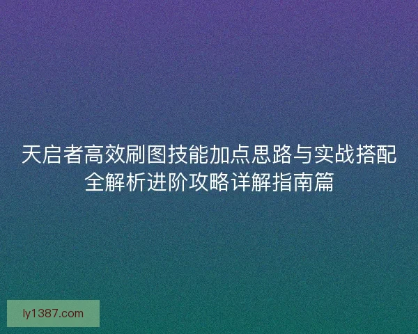 天启者高效刷图技能加点思路与实战搭配全解析进阶攻略详解指南篇 天启者高效刷图技能加点思路与实战搭配全解析进阶攻略详解指南篇