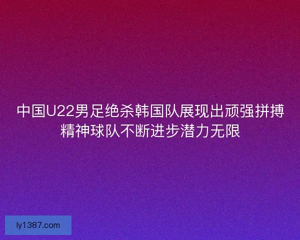 中国U22男足绝杀韩国队展现出顽强拼搏精神球队不断进步潜力无限