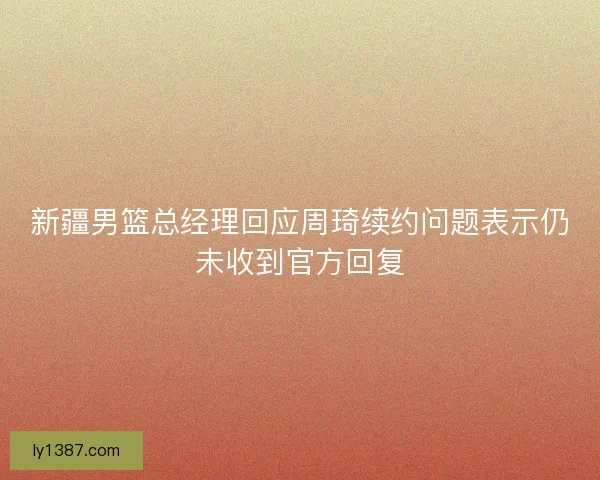 新疆男篮总经理回应周琦续约问题表示仍未收到官方回复