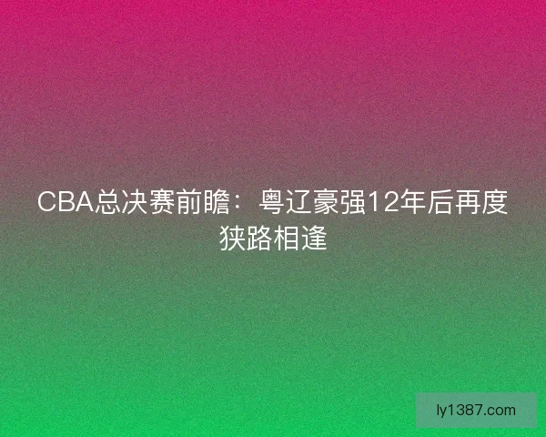 CBA总决赛前瞻：粤辽豪强12年后再度狭路相逢
