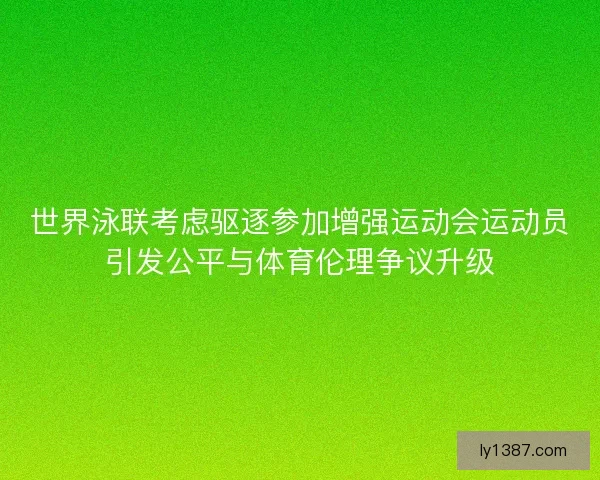 世界泳联考虑驱逐参加增强运动会运动员引发公平与体育伦理争议升级
