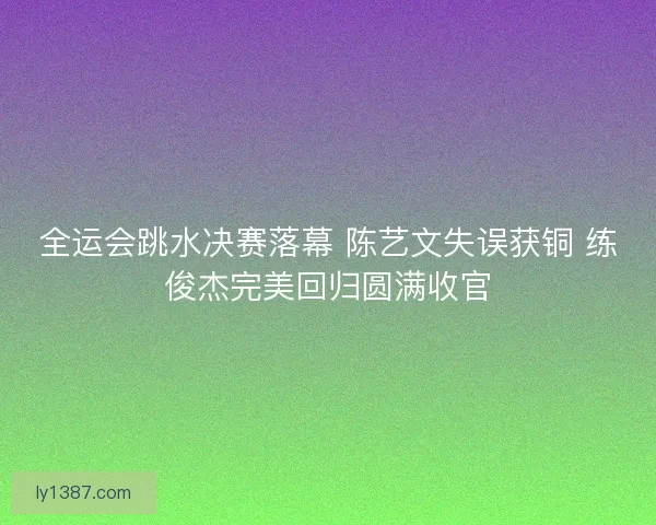 全运会跳水决赛落幕 陈艺文失误获铜 练俊杰完美回归圆满收官