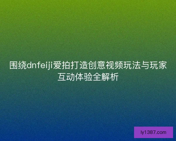 围绕dnfeiji爱拍打造创意视频玩法与玩家互动体验全解析