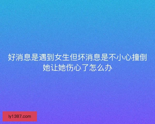 好消息是遇到女生但坏消息是不小心撞倒她让她伤心了怎么办