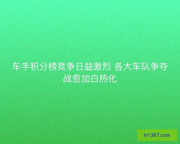 车手积分榜竞争日益激烈 各大车队争夺战愈加白热化