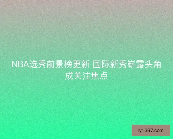 NBA选秀前景榜更新 国际新秀崭露头角成关注焦点 NBA选秀前景榜更新 国际新秀崭露头角成关注焦点