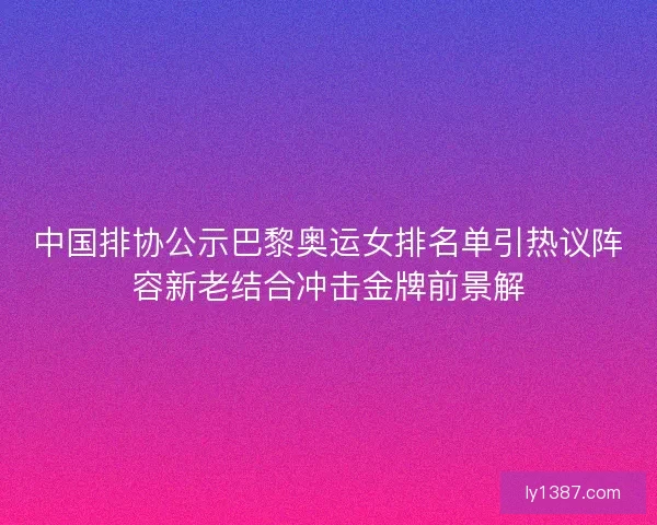 中国排协公示巴黎奥运女排名单引热议阵容新老结合冲击金牌前景解