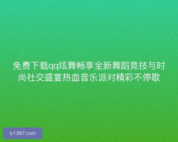 免费下载qq炫舞畅享全新舞蹈竞技与时尚社交盛宴热血音乐派对精彩不停歇