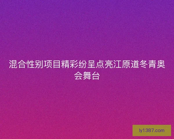 混合性别项目精彩纷呈点亮江原道冬青奥会舞台