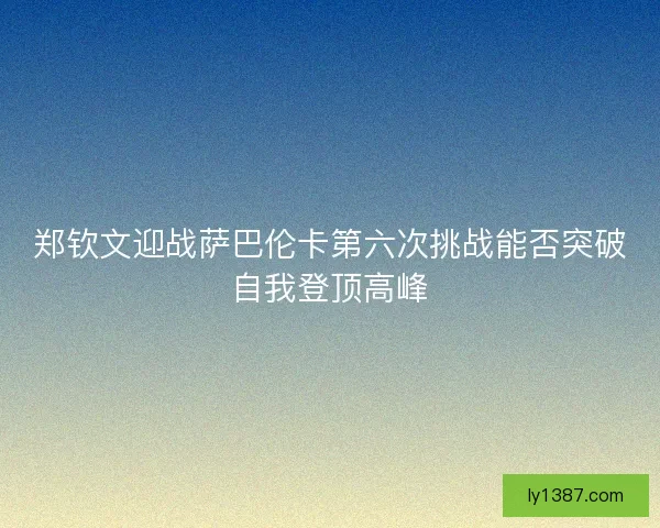 郑钦文迎战萨巴伦卡第六次挑战能否突破自我登顶高峰 郑钦文迎战萨巴伦卡第六次挑战能否突破自我登顶高峰