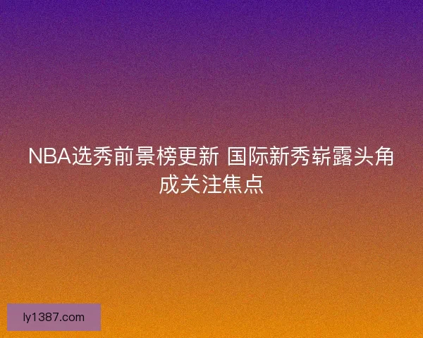 NBA选秀前景榜更新 国际新秀崭露头角成关注焦点 NBA选秀前景榜更新 国际新秀崭露头角成关注焦点