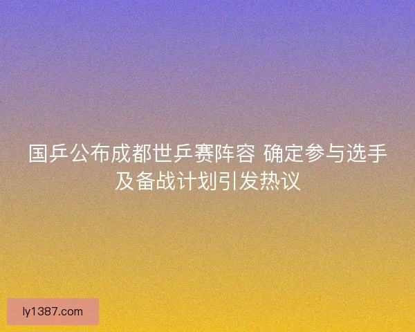 国乒公布成都世乒赛阵容 确定参与选手及备战计划引发热议 国乒公布成都世乒赛阵容 确定参与选手及备战计划引发热议