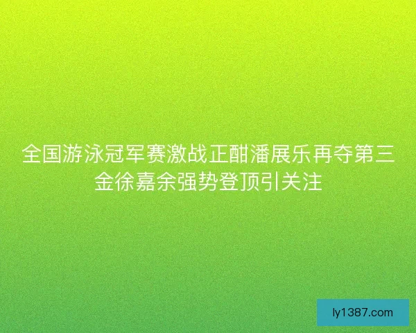 全国游泳冠军赛激战正酣潘展乐再夺第三金徐嘉余强势登顶引关注 全国游泳冠军赛激战正酣潘展乐再夺第三金徐嘉余强势登顶引关注