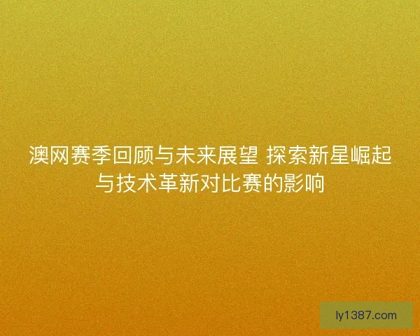 澳网赛季回顾与未来展望 探索新星崛起与技术革新对比赛的影响 澳网赛季回顾与未来展望 探索新星崛起与技术革新对比赛的影响