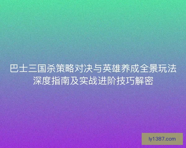 巴士三国杀策略对决与英雄养成全景玩法深度指南及实战进阶技巧解密
