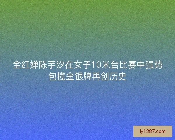 全红婵陈芋汐在女子10米台比赛中强势包揽金银牌再创历史 全红婵陈芋汐在女子10米台比赛中强势包揽金银牌再创历史