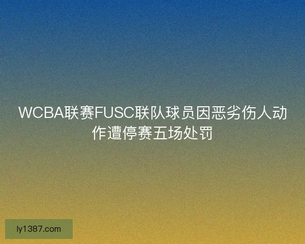 WCBA联赛FUSC联队球员因恶劣伤人动作遭停赛五场处罚