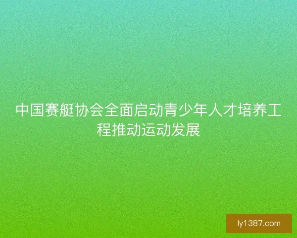 中国赛艇协会全面启动青少年人才培养工程推动运动发展 中国赛艇协会全面启动青少年人才培养工程推动运动发展